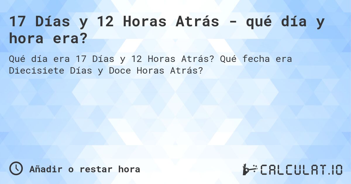 17 Días y 12 Horas Atrás - qué día y hora era?. Qué fecha era Diecisiete Días y Doce Horas Atrás?