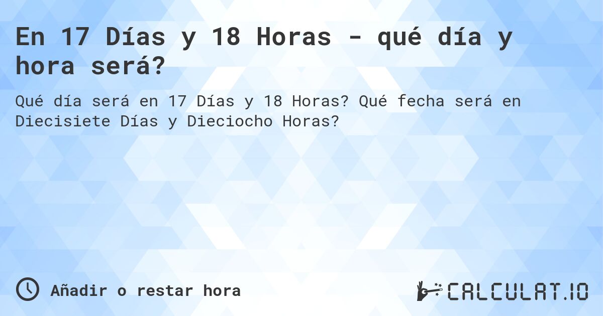 En 17 Días y 18 Horas - qué día y hora será?. Qué fecha será en Diecisiete Días y Dieciocho Horas?