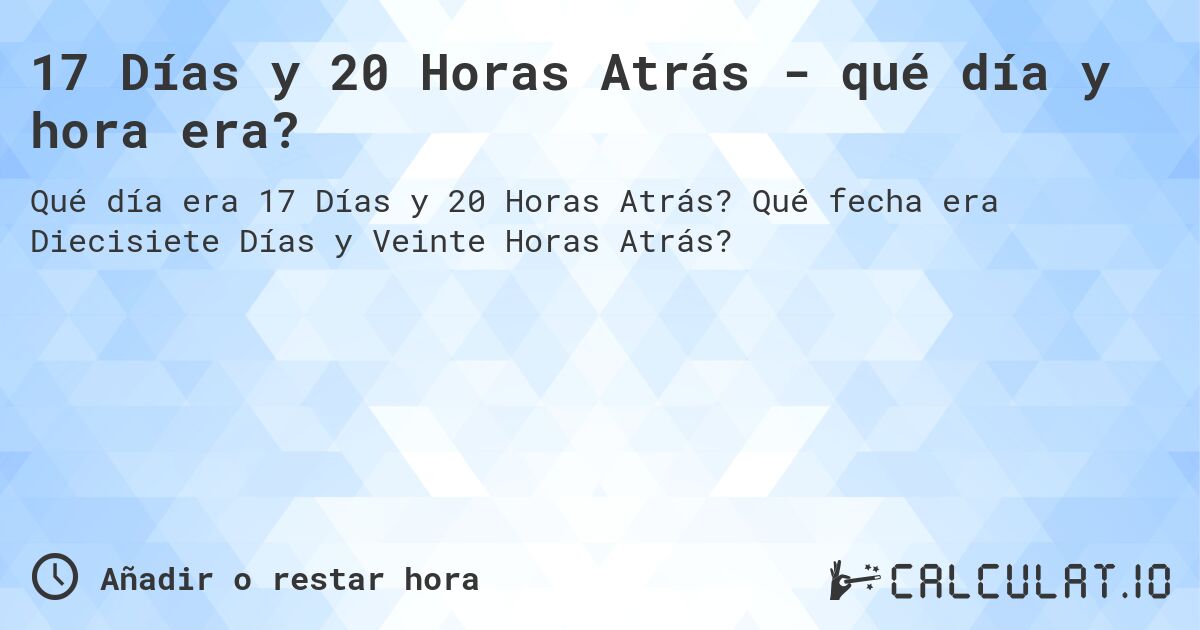 17 Días y 20 Horas Atrás - qué día y hora era?. Qué fecha era Diecisiete Días y Veinte Horas Atrás?