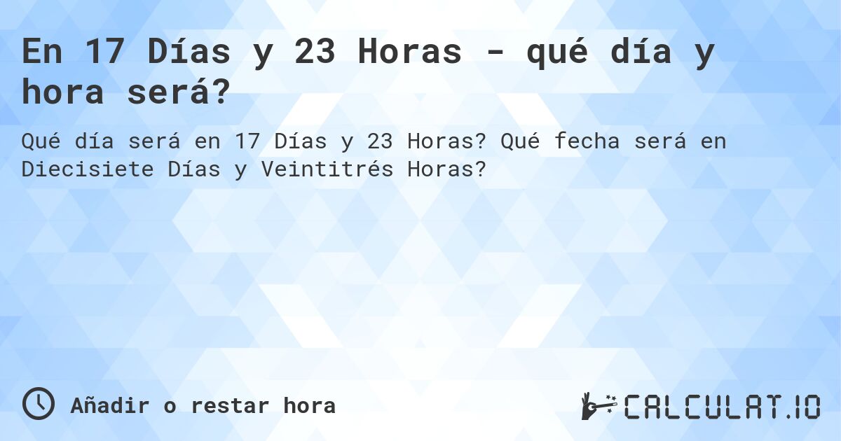 En 17 Días y 23 Horas - qué día y hora será?. Qué fecha será en Diecisiete Días y Veintitrés Horas?
