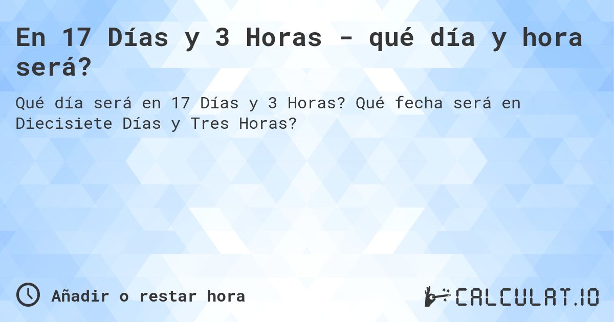 En 17 Días y 3 Horas - qué día y hora será?. Qué fecha será en Diecisiete Días y Tres Horas?
