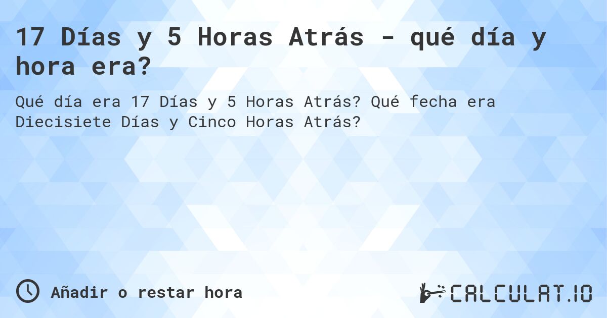 17 Días y 5 Horas Atrás - qué día y hora era?. Qué fecha era Diecisiete Días y Cinco Horas Atrás?