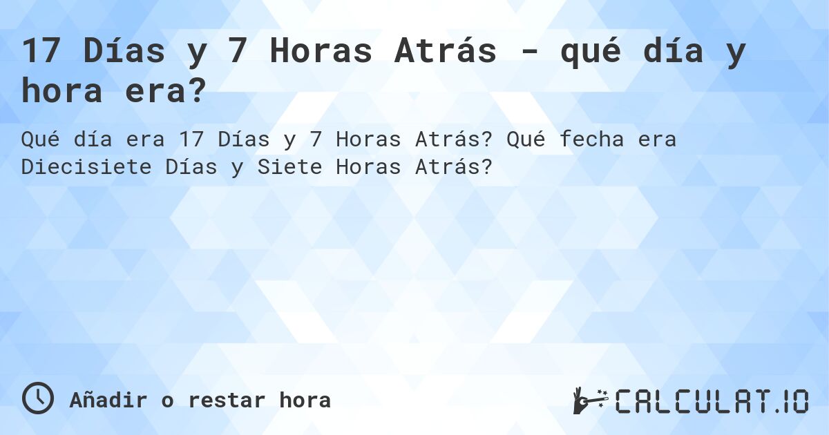 17 Días y 7 Horas Atrás - qué día y hora era?. Qué fecha era Diecisiete Días y Siete Horas Atrás?