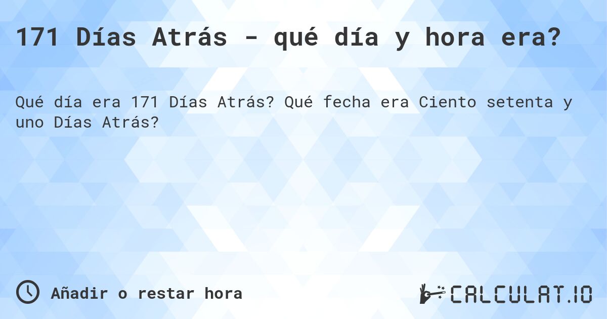 171 Días Atrás - qué día y hora era?. Qué fecha era Ciento setenta y uno Días Atrás?