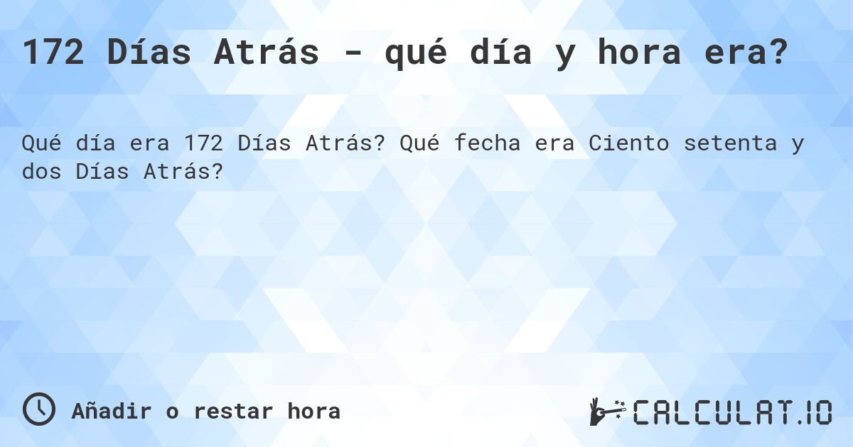 172 Días Atrás - qué día y hora era?. Qué fecha era Ciento setenta y dos Días Atrás?