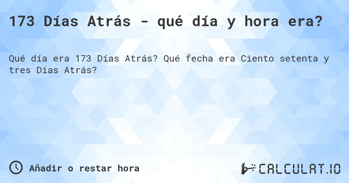 173 Días Atrás - qué día y hora era?. Qué fecha era Ciento setenta y tres Días Atrás?