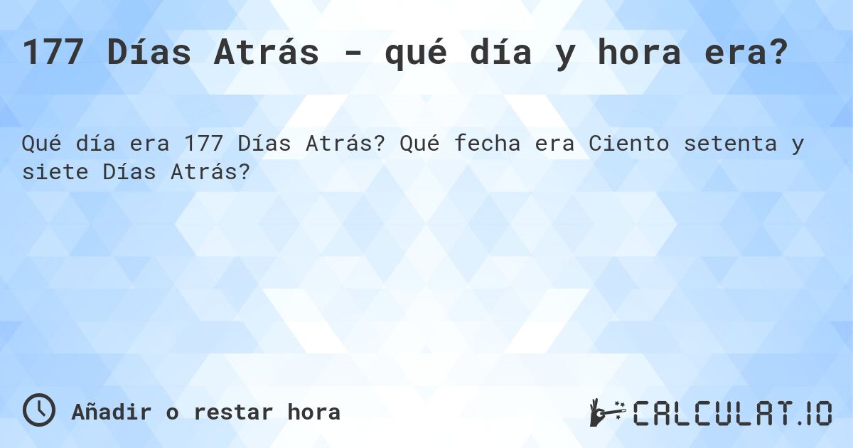177 Días Atrás - qué día y hora era?. Qué fecha era Ciento setenta y siete Días Atrás?
