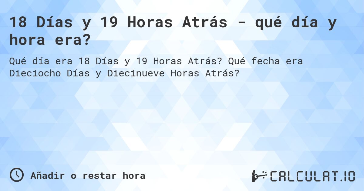 18 Días y 19 Horas Atrás - qué día y hora era?. Qué fecha era Dieciocho Días y Diecinueve Horas Atrás?