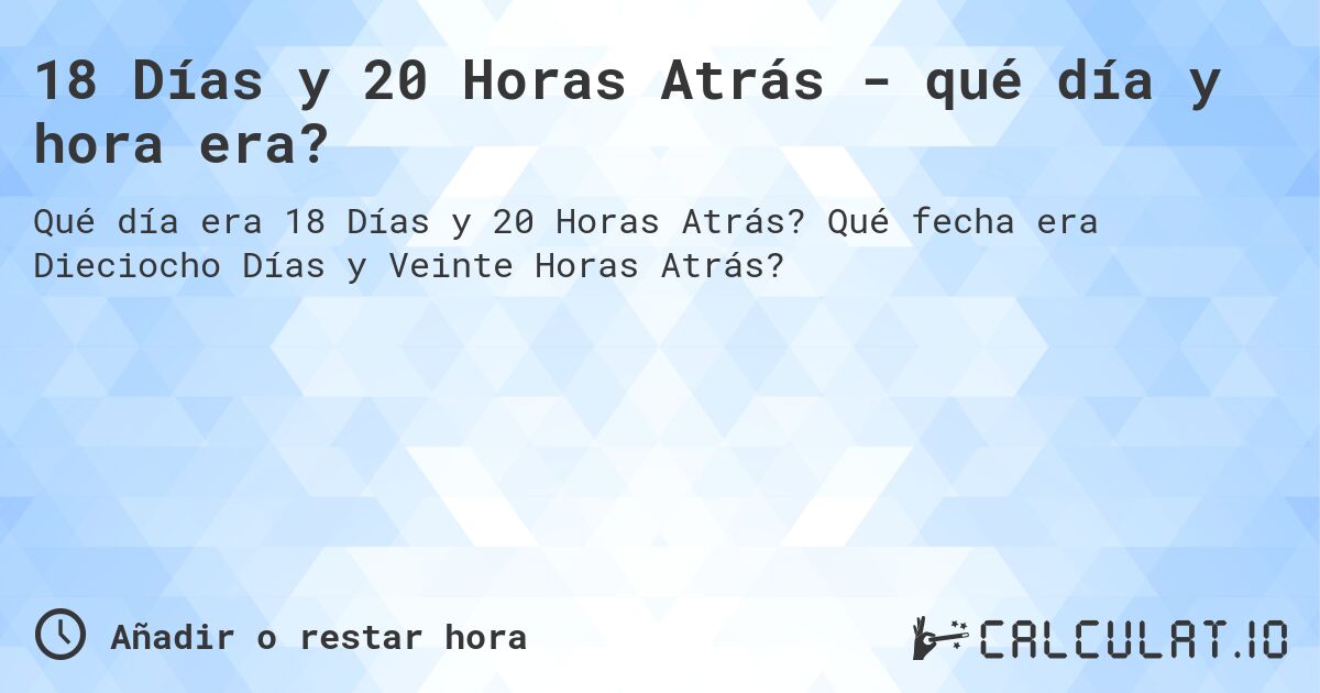 18 Días y 20 Horas Atrás - qué día y hora era?. Qué fecha era Dieciocho Días y Veinte Horas Atrás?