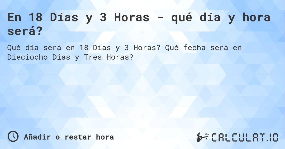 En 18 Días y 3 Horas - qué día y hora será?. Qué fecha será en Dieciocho Días y Tres Horas?
