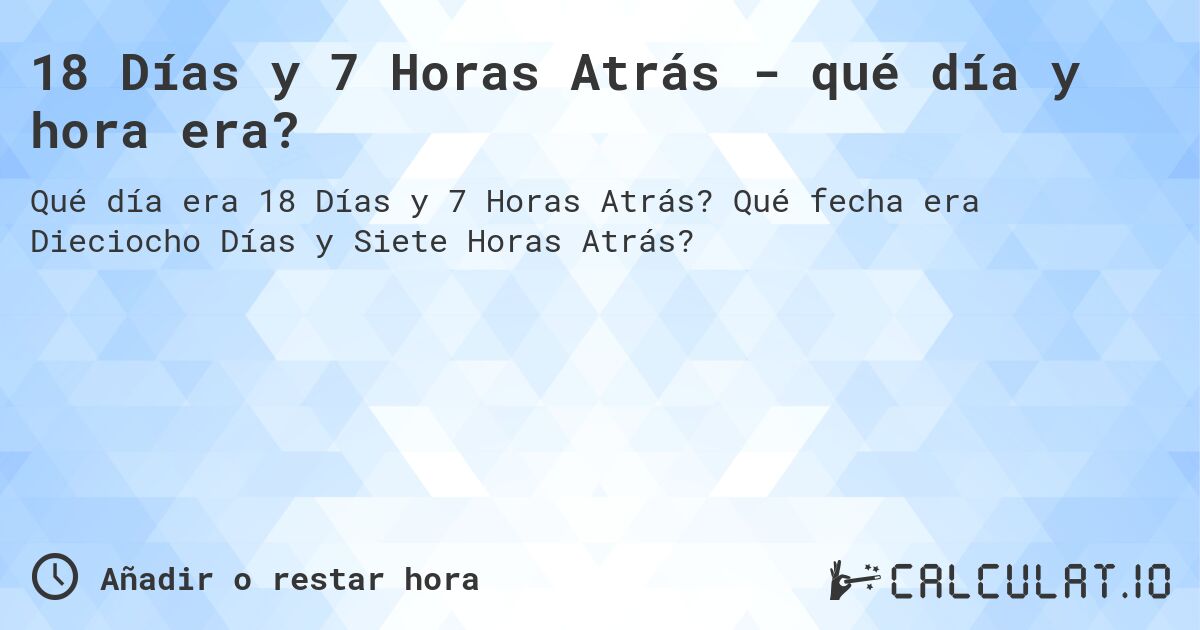 18 Días y 7 Horas Atrás - qué día y hora era?. Qué fecha era Dieciocho Días y Siete Horas Atrás?
