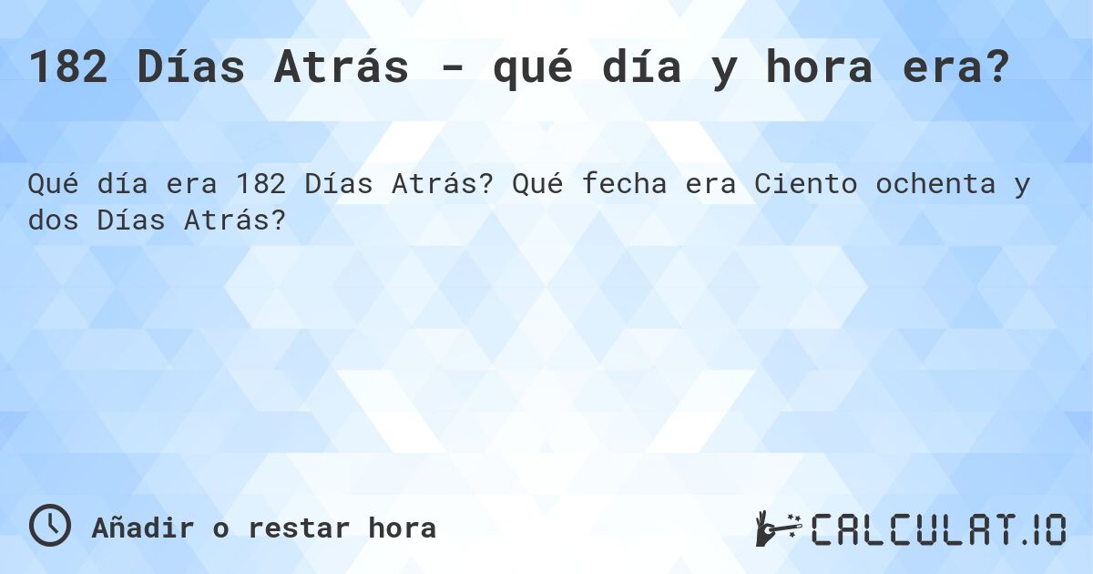 182 Días Atrás - qué día y hora era?. Qué fecha era Ciento ochenta y dos Días Atrás?