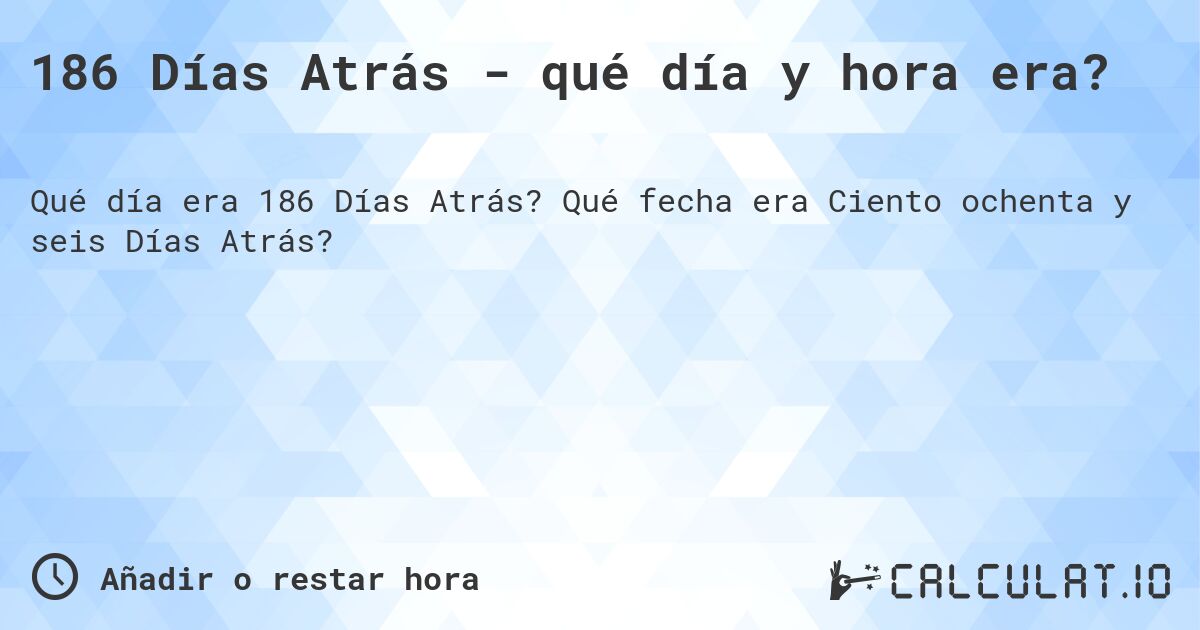 186 Días Atrás - qué día y hora era?. Qué fecha era Ciento ochenta y seis Días Atrás?