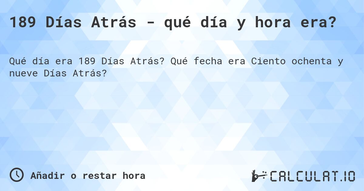 189 Días Atrás - qué día y hora era?. Qué fecha era Ciento ochenta y nueve Días Atrás?