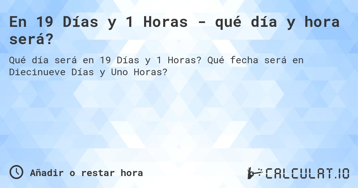 En 19 Días y 1 Horas - qué día y hora será?. Qué fecha será en Diecinueve Días y Uno Horas?