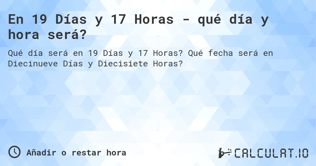 En 19 Días y 17 Horas - qué día y hora será?. Qué fecha será en Diecinueve Días y Diecisiete Horas?