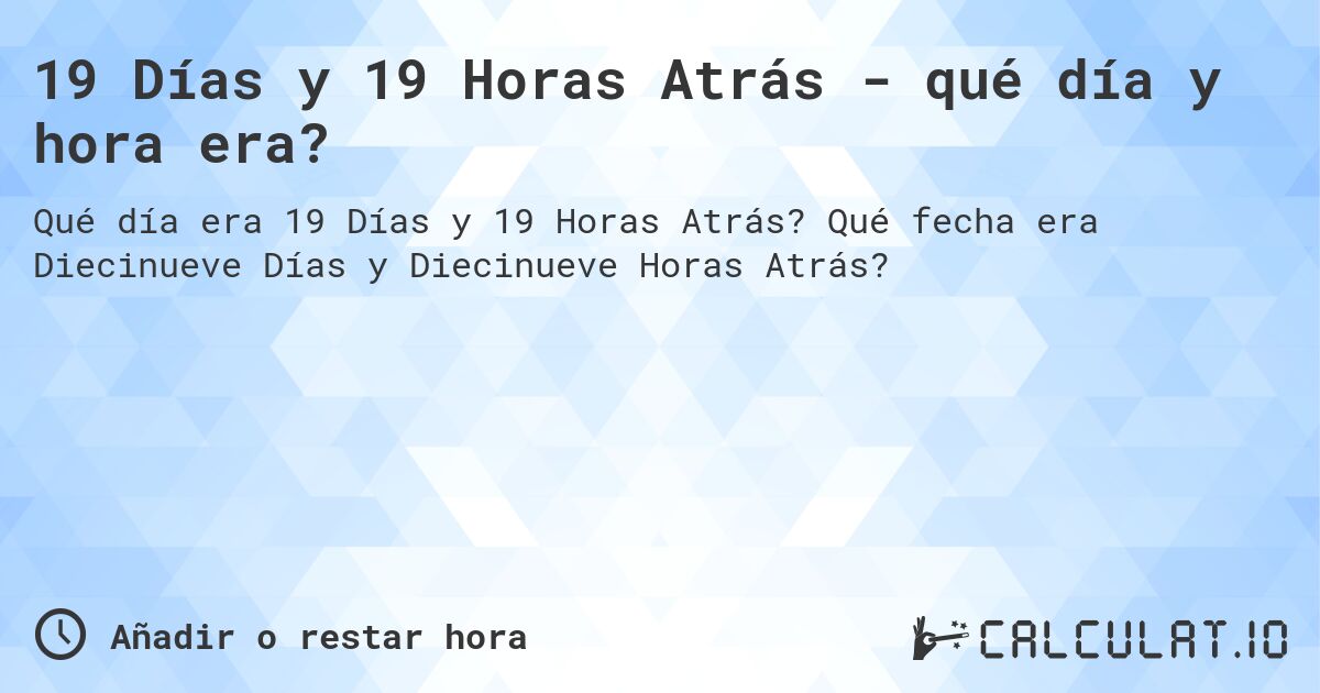 19 Días y 19 Horas Atrás - qué día y hora era?. Qué fecha era Diecinueve Días y Diecinueve Horas Atrás?