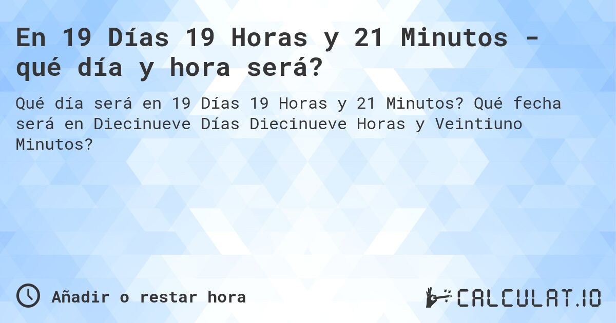 En 19 Días 19 Horas y 21 Minutos - qué día y hora será?. Qué fecha será en Diecinueve Días Diecinueve Horas y Veintiuno Minutos?