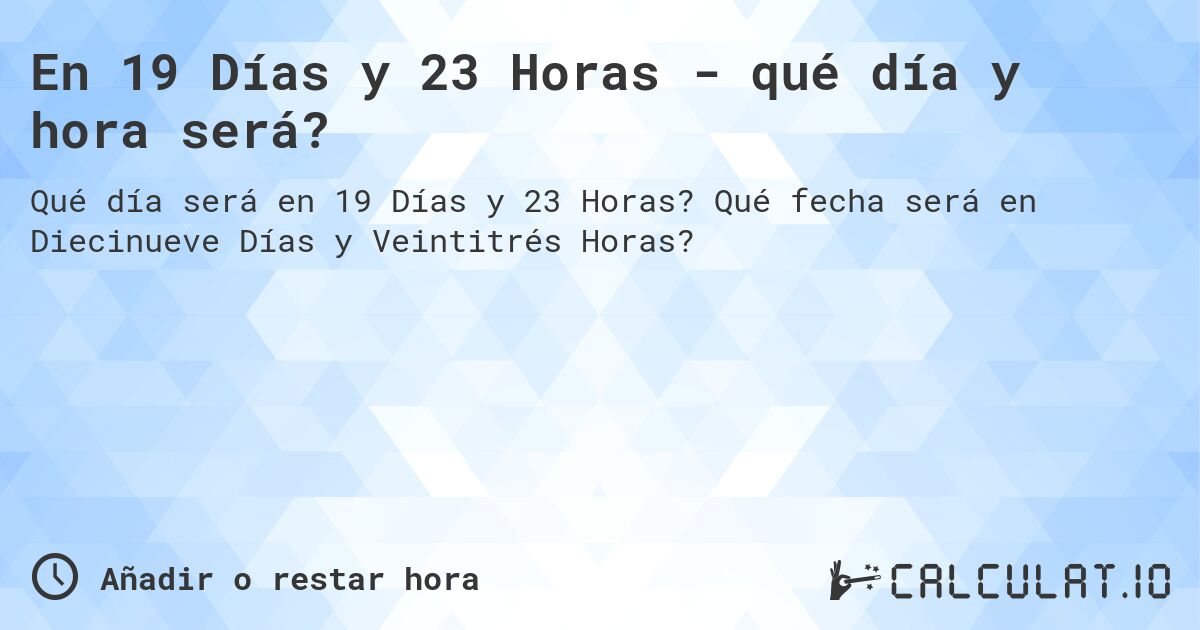 En 19 Días y 23 Horas - qué día y hora será?. Qué fecha será en Diecinueve Días y Veintitrés Horas?