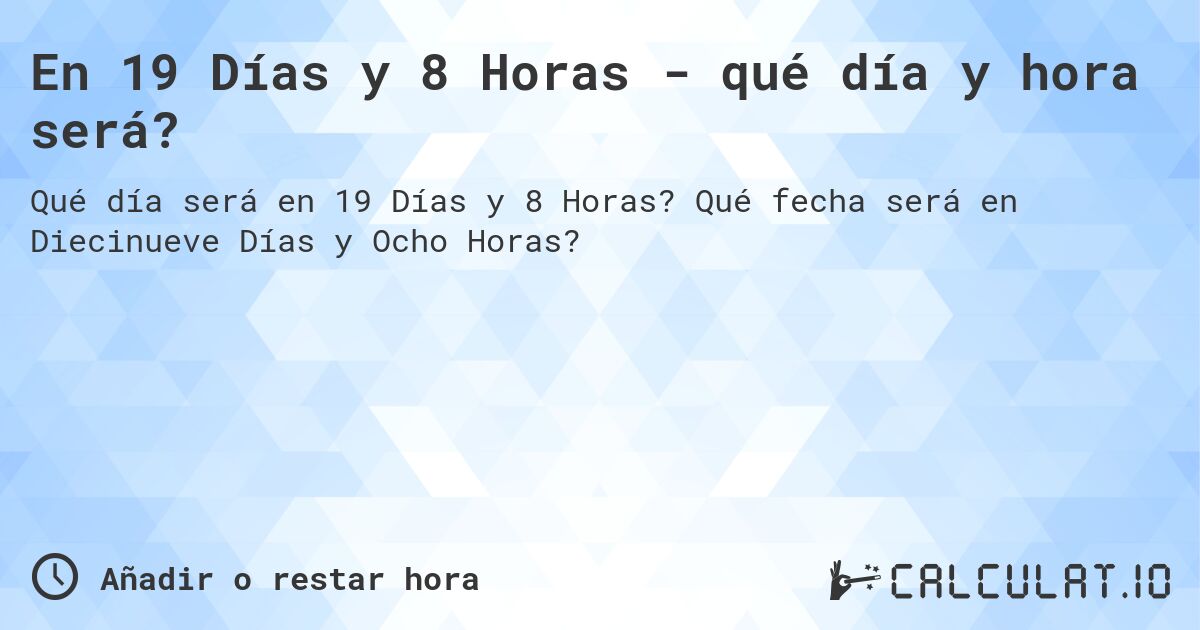 En 19 Días y 8 Horas - qué día y hora será?. Qué fecha será en Diecinueve Días y Ocho Horas?