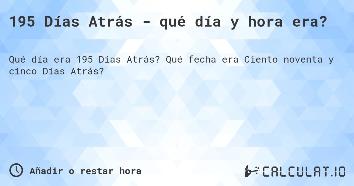 195 Días Atrás - qué día y hora era?. Qué fecha era Ciento noventa y cinco Días Atrás?