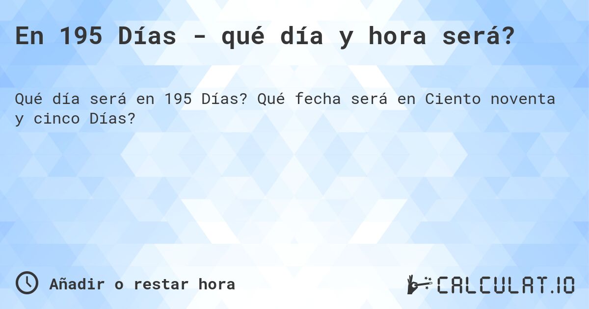 En 195 Días - qué día y hora será?. Qué fecha será en Ciento noventa y cinco Días?