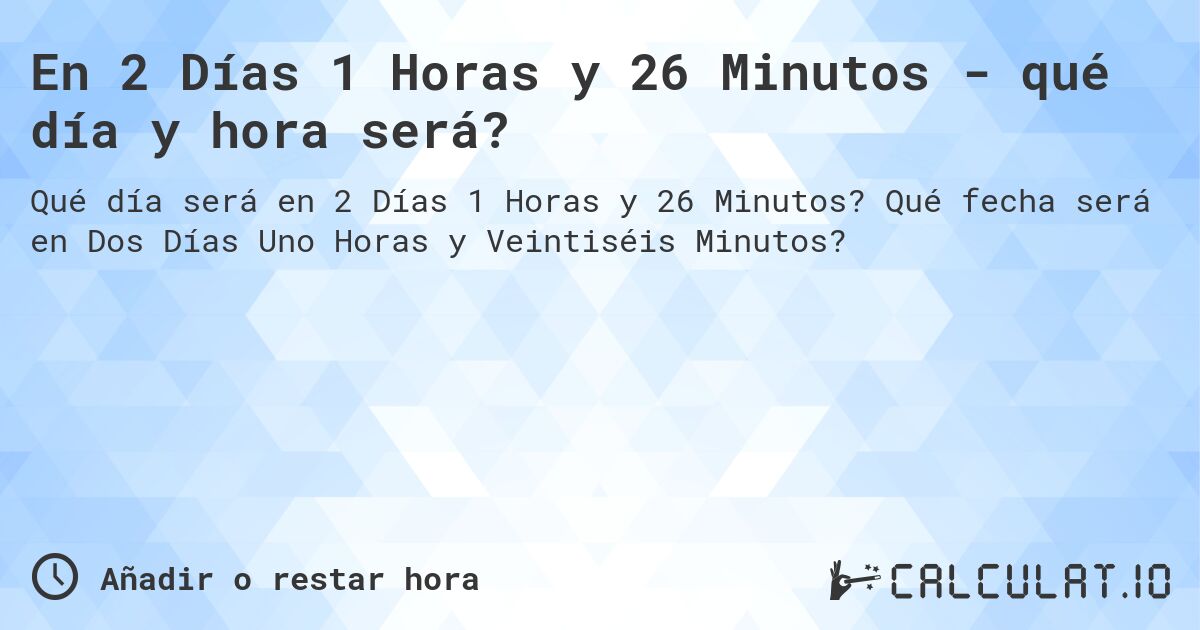 En 2 Días 1 Horas y 26 Minutos - qué día y hora será?. Qué fecha será en Dos Días Uno Horas y Veintiséis Minutos?