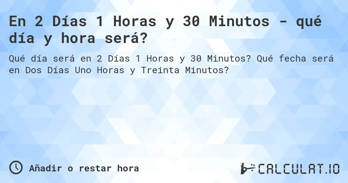 En 2 Días 1 Horas y 30 Minutos - qué día y hora será?. Qué fecha será en Dos Días Uno Horas y Treinta Minutos?