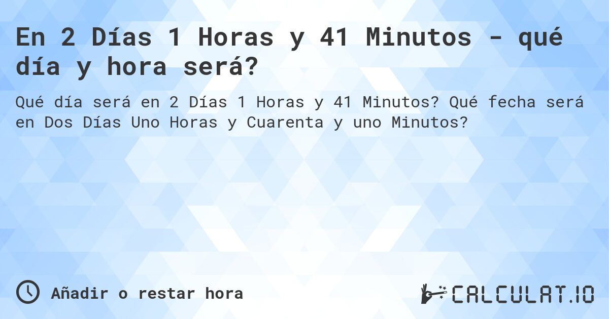 En 2 Días 1 Horas y 41 Minutos - qué día y hora será?. Qué fecha será en Dos Días Uno Horas y Cuarenta y uno Minutos?