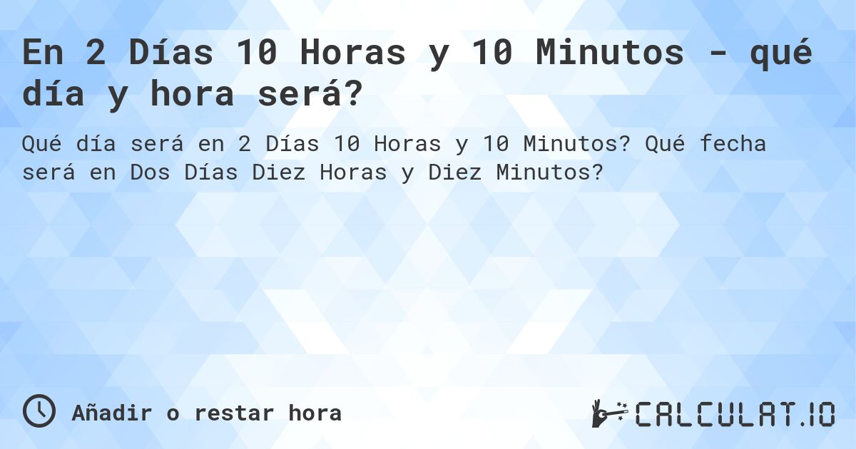 En 2 Días 10 Horas y 10 Minutos - qué día y hora será?. Qué fecha será en Dos Días Diez Horas y Diez Minutos?