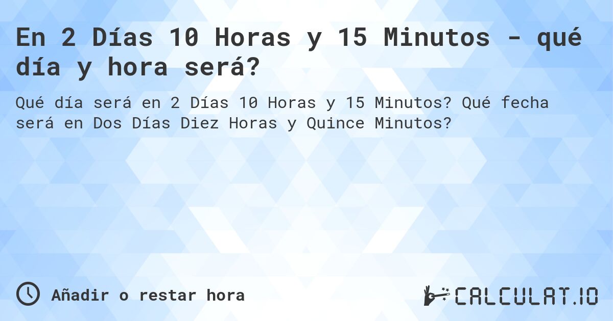 En 2 Días 10 Horas y 15 Minutos - qué día y hora será?. Qué fecha será en Dos Días Diez Horas y Quince Minutos?