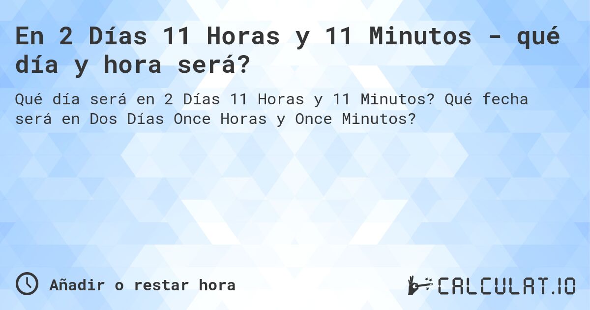 En 2 Días 11 Horas y 11 Minutos - qué día y hora será?. Qué fecha será en Dos Días Once Horas y Once Minutos?