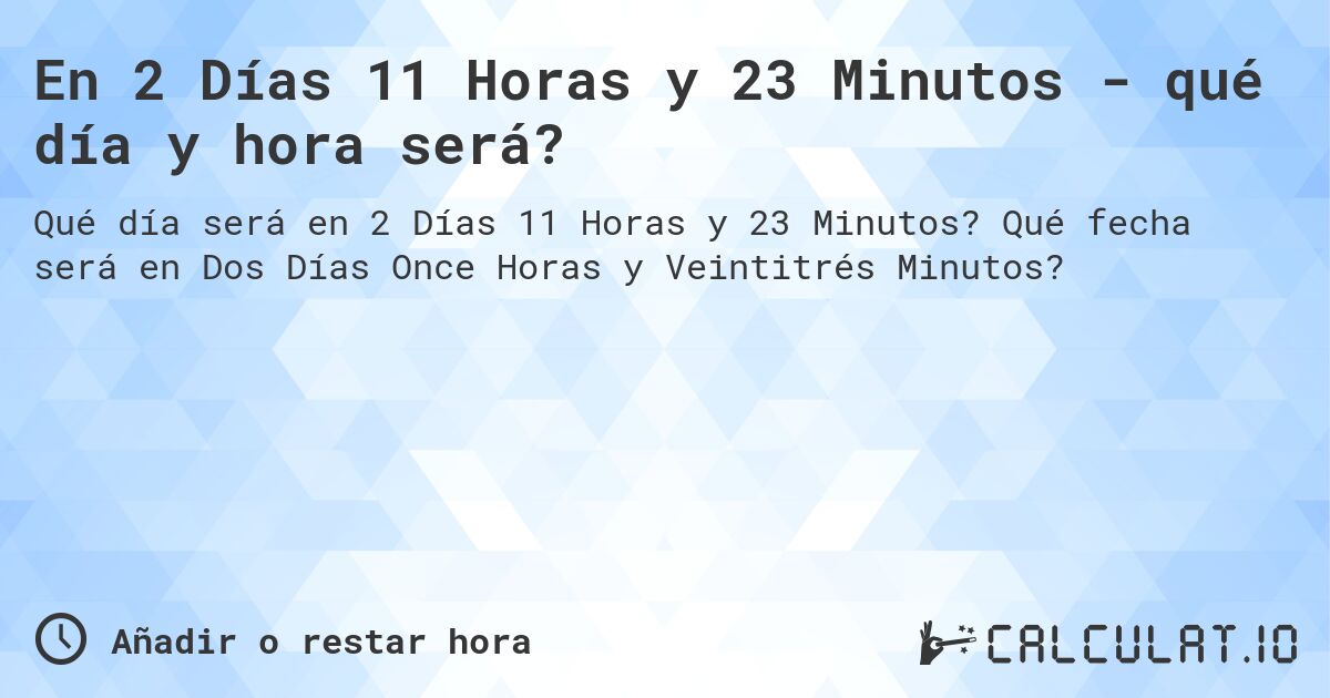 En 2 Días 11 Horas y 23 Minutos - qué día y hora será?. Qué fecha será en Dos Días Once Horas y Veintitrés Minutos?