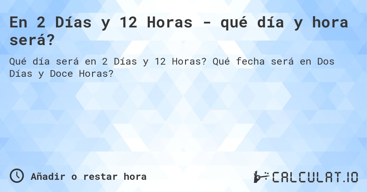 En 2 Días y 12 Horas - qué día y hora será?. Qué fecha será en Dos Días y Doce Horas?