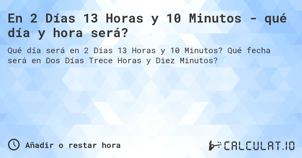 En 2 Días 13 Horas y 10 Minutos - qué día y hora será?. Qué fecha será en Dos Días Trece Horas y Diez Minutos?