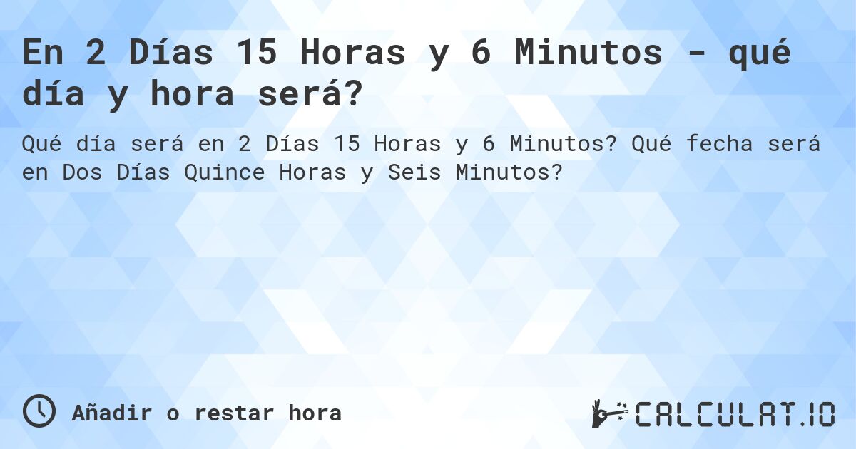 En 2 Días 15 Horas y 6 Minutos - qué día y hora será?. Qué fecha será en Dos Días Quince Horas y Seis Minutos?
