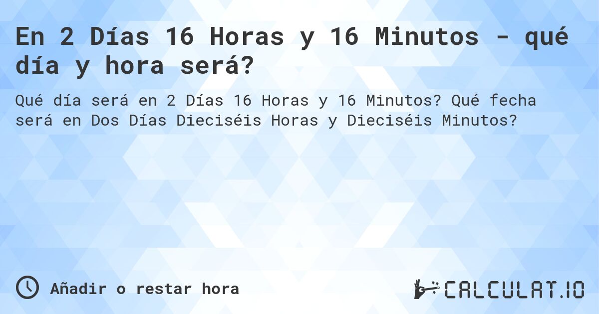 En 2 Días 16 Horas y 16 Minutos - qué día y hora será?. Qué fecha será en Dos Días Dieciséis Horas y Dieciséis Minutos?