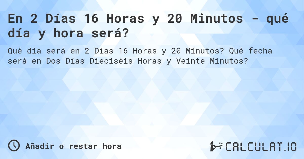 En 2 Días 16 Horas y 20 Minutos - qué día y hora será?. Qué fecha será en Dos Días Dieciséis Horas y Veinte Minutos?