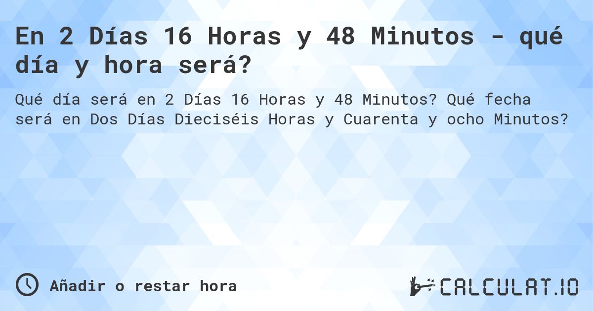 En 2 Días 16 Horas y 48 Minutos - qué día y hora será?. Qué fecha será en Dos Días Dieciséis Horas y Cuarenta y ocho Minutos?