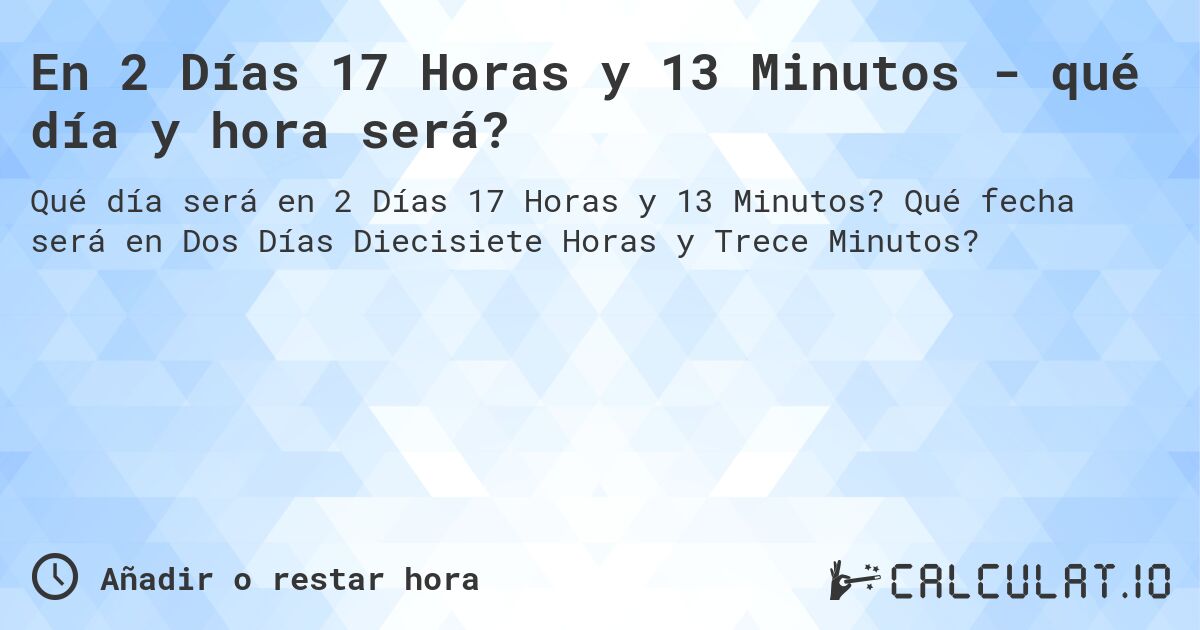 En 2 Días 17 Horas y 13 Minutos - qué día y hora será?. Qué fecha será en Dos Días Diecisiete Horas y Trece Minutos?