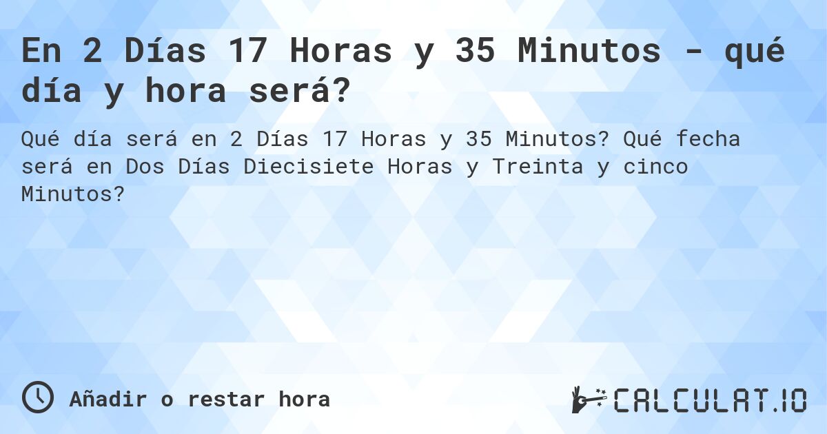En 2 Días 17 Horas y 35 Minutos - qué día y hora será?. Qué fecha será en Dos Días Diecisiete Horas y Treinta y cinco Minutos?