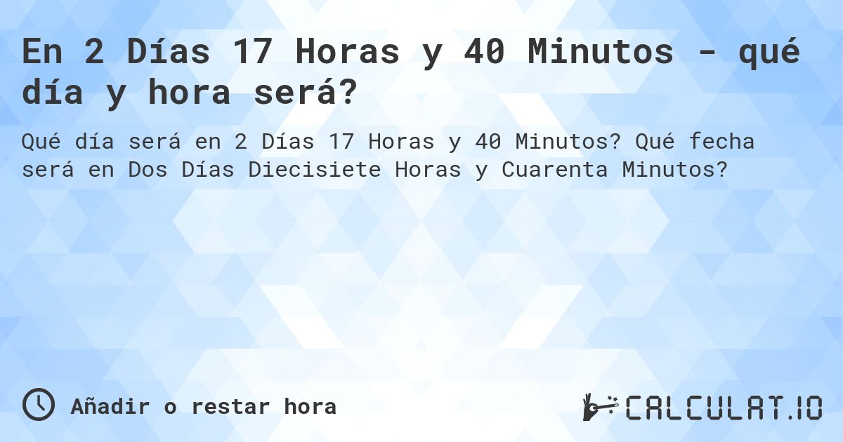 En 2 Días 17 Horas y 40 Minutos - qué día y hora será?. Qué fecha será en Dos Días Diecisiete Horas y Cuarenta Minutos?