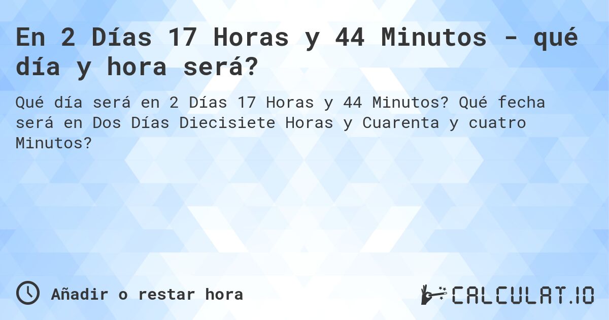 En 2 Días 17 Horas y 44 Minutos - qué día y hora será?. Qué fecha será en Dos Días Diecisiete Horas y Cuarenta y cuatro Minutos?