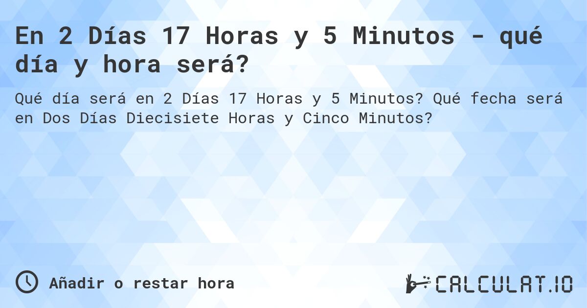 En 2 Días 17 Horas y 5 Minutos - qué día y hora será?. Qué fecha será en Dos Días Diecisiete Horas y Cinco Minutos?