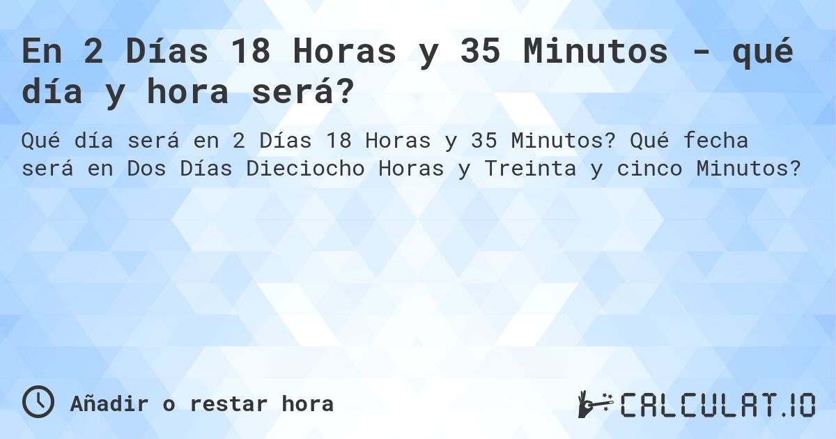 En 2 Días 18 Horas y 35 Minutos - qué día y hora será?. Qué fecha será en Dos Días Dieciocho Horas y Treinta y cinco Minutos?