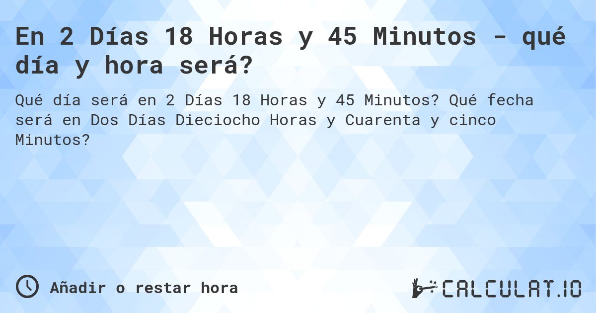 En 2 Días 18 Horas y 45 Minutos - qué día y hora será?. Qué fecha será en Dos Días Dieciocho Horas y Cuarenta y cinco Minutos?