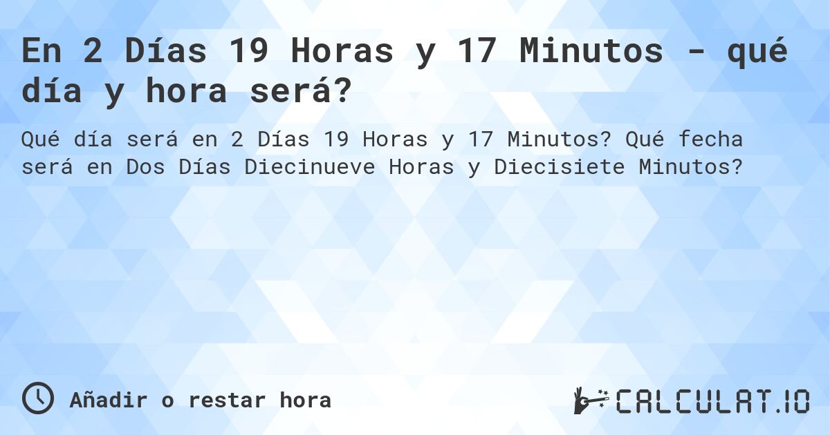 En 2 Días 19 Horas y 17 Minutos - qué día y hora será?. Qué fecha será en Dos Días Diecinueve Horas y Diecisiete Minutos?