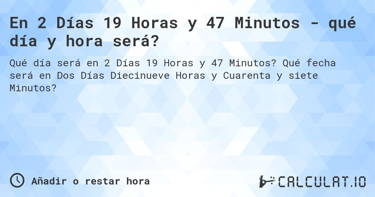 En 2 Días 19 Horas y 47 Minutos - qué día y hora será?. Qué fecha será en Dos Días Diecinueve Horas y Cuarenta y siete Minutos?