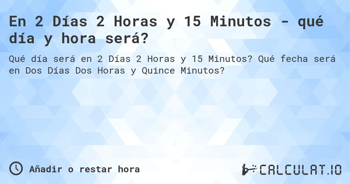 En 2 Días 2 Horas y 15 Minutos - qué día y hora será?. Qué fecha será en Dos Días Dos Horas y Quince Minutos?