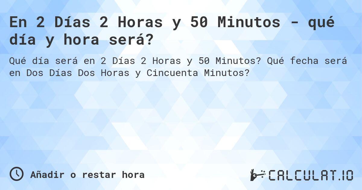 En 2 Días 2 Horas y 50 Minutos - qué día y hora será?. Qué fecha será en Dos Días Dos Horas y Cincuenta Minutos?
